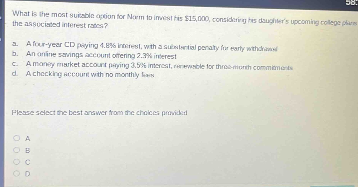 what is the most suitable option for norm to invest his $15,000, considering his daughters upcoming college plans and the associated interest rates? a. a four - year cd paying 4.8% interest, with a substantial penalty for early withdrawal b. an online savings account offering 2.3% interest c. a money market account paying 3.5% interest, renewable for three - month commitments d. a checking account with no monthly fees please select the best answer from the choices provided