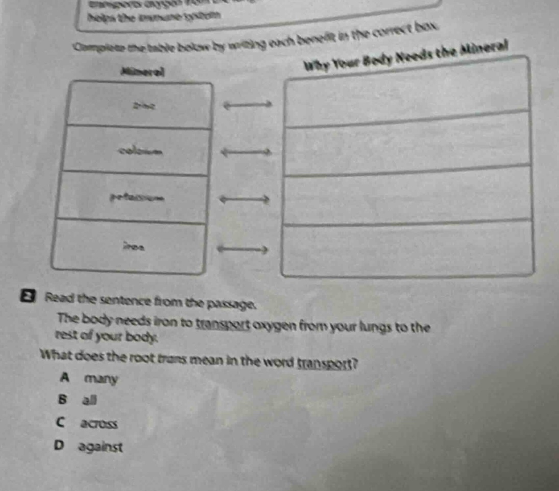 complete the table below by writing each benefit in the correct box. mineral why your body needs the mineral zinc calcium potassium iron 3 read the sentence from the passage. the body needs iron to transport oxygen from your lungs to the rest of your body. what does the root trans - mean in the word transport? a many b all c across d against