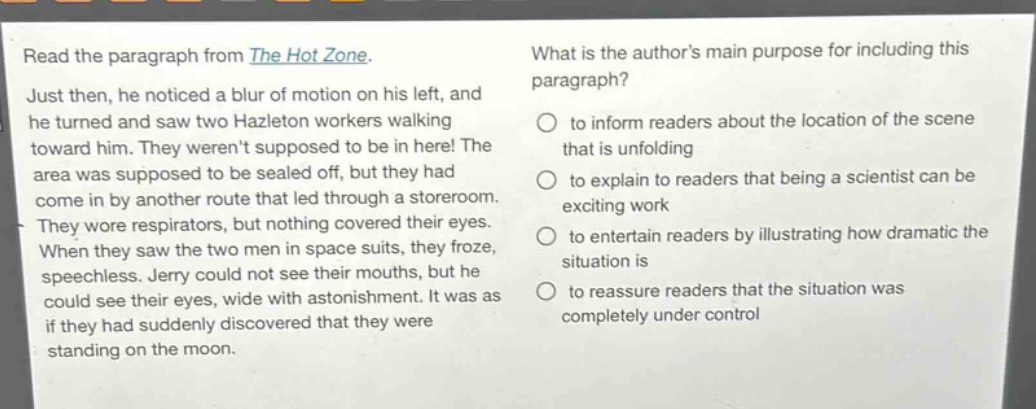 read the paragraph from the hot zone. just then, he noticed a blur of motion on his left, and he turned and saw two hazleton workers walking toward him. they werent supposed to be in here! the area was supposed to be sealed off, but they had come in by another route that led through a storeroom. they wore respirators, but nothing covered their eyes. when they saw the two men in space suits, they froze, speechless. jerry could not see their mouths, but he could see their eyes, wide with astonishment. it was as if they had suddenly discovered that they were standing on the moon. what is the authors main purpose for including this paragraph? to inform readers about the location of the scene that is unfolding to explain to readers that being a scientist can be exciting work to entertain readers by illustrating how dramatic the situation is to reassure readers that the situation was completely under control