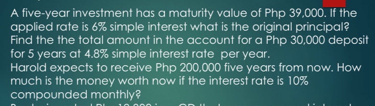 a five - year investment has a maturity value of php 39,000. if the applied rate is 6% simple interest what is the original principal? find the the total amount in the account for a php 30,000 deposit for 5 years at 4.8% simple interest rate per year. harold expects to receive php 200,000 five years from now. how much is the money worth now if the interest rate is 10% compounded monthly?