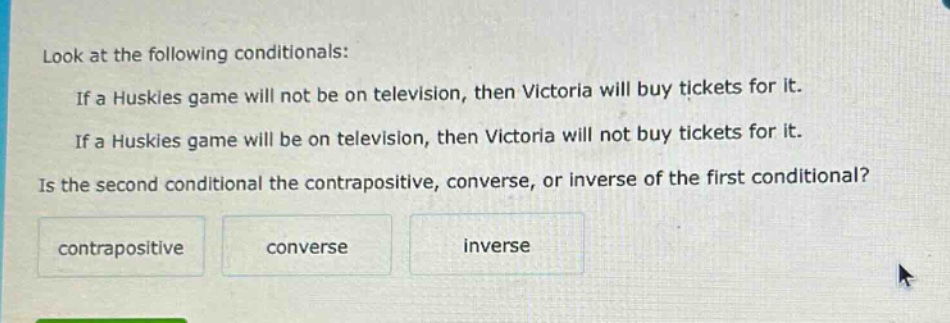 look at the following conditionals: if a huskies game will not be on television, then victoria will buy tickets for it. if a huskies game will be on television, then victoria will not buy tickets for it. is the second conditional the contrapositive, converse, or inverse of the first conditional? contrapositive converse inverse