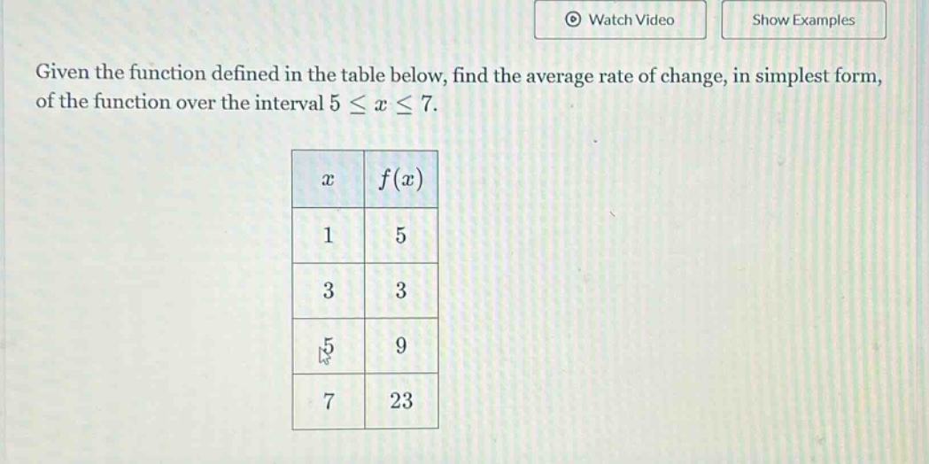 given the function defined in the table below, find the average rate of change, in simplest form, of the function over the interval 5 ≤ x ≤ 7. x f(x) 1 5 3 3 5 9 7 23