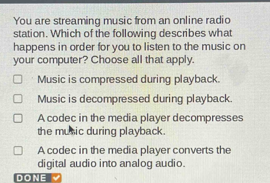 you are streaming music from an online radio station. which of the following describes what happens in order for you to listen to the music on your computer? choose all that apply. music is compressed during playback. music is decompressed during playback. a codec in the media player decompresses the music during playback. a codec in the media player converts the digital audio into analog audio. done