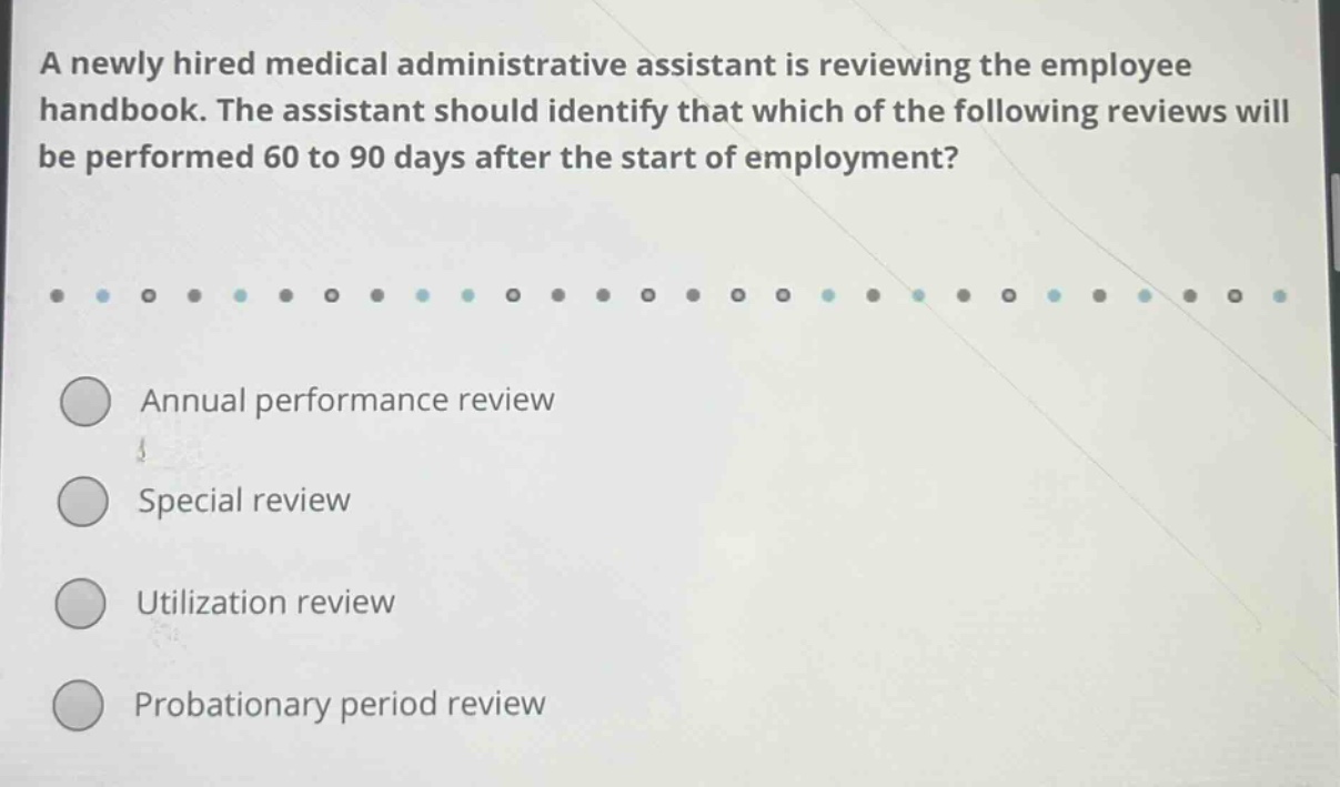 a newly hired medical administrative assistant is reviewing the employee handbook. the assistant should identify that which of the following reviews will be performed 60 to 90 days after the start of employment? annual performance review special review utilization review probationary period review