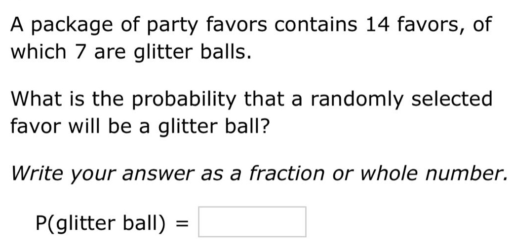 a package of party favors contains 14 favors, of which 7 are glitter balls. what is the probability that a randomly selected favor will be a glitter ball? write your answer as a fraction or whole number. p(glitter ball) =