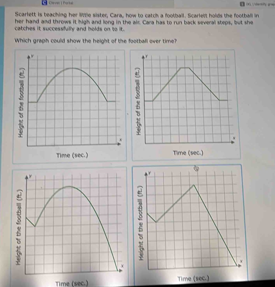 scarlett is teaching her little sister, cara, how to catch a football. scarlett holds the football in her hand and throws it high and long in the air. cara has to run back several steps, but she catches it successfully and holds on to it. which graph could show the height of the football over time? height of the football (ft.) time (sec.) height of the football (ft.) time (sec.) height of the football (ft.) time (sec.) height of the football (ft.) time (sec.)