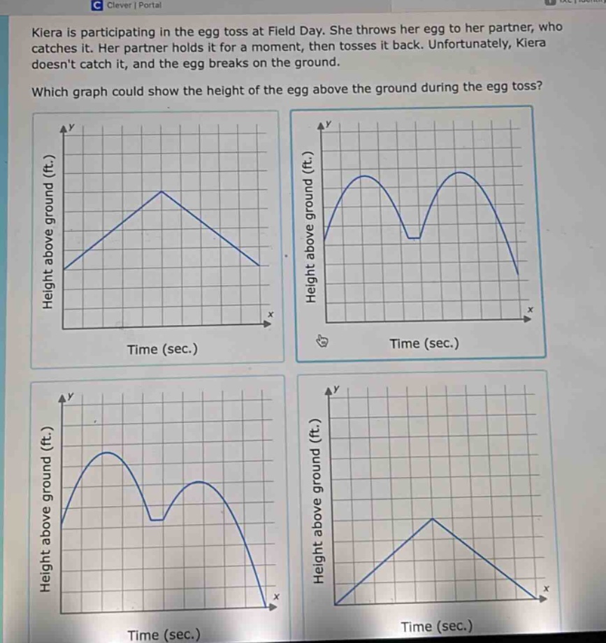 kiera is participating in the egg toss at field day. she throws her egg to her partner, who catches it. her partner holds it for a moment, then tosses it back. unfortunately, kiera doesnt catch it, and the egg breaks on the ground. which graph could show the height of the egg above the ground during the egg toss?
