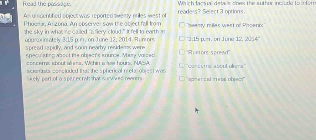 read the passage. an unidentified object was reported twenty miles west of phoenix, arizona. an observer saw the object fall from the sky in what he called \a fiery cloud.\ it fell to earth at approximately 3:15 p.m. on june 12, 2014. rumors spread rapidly, and soon nearby residents were speculating about the objects source. many voiced concerns about aliens. within a few hours, nasa scientists concluded that the spherical metal object was likely part of a spacecraft that survived reentry. which factual details does the author include to inform readers? select 3 options. \twenty miles west of phoenix\ \3:15 p.m. on june 12, 2014\ \rumors spread\ \concerns about aliens\ \spherical metal object\