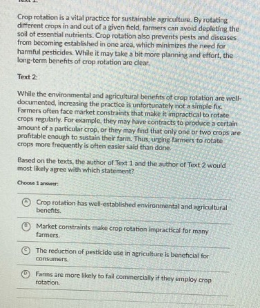 text 1: crop rotation is a vital practice for sustainable agriculture. by rotating different crops in and out of a given field, farmers can avoid depleting the soil of essential nutrients. crop rotation also prevents pests and diseases from becoming established in one area, which minimizes the need for harmful pesticides. while it may take a bit more planning and effort, the long - term benefits of crop rotation are clear. text 2: while the environmental and agricultural benefits of crop rotation are well - documented, increasing the practice is unfortunately not so simple. farmers often face market constraints that make it impractical to rotate crops regularly. for example, they may have contracts to produce a certain amount of a particular crop, or they may find that only one or two crops are profitable enough to sustain their farm. thus, urging farmers to rotate crops more frequently is often easier said than done. based on the texts, the author of text 1 and the author of text 2 would most likely agree with which statement? choose 1 answer: a crop rotation has well - established environmental and agricultural benefits. b market constraints make crop rotation impractical for many farmers. c the reduction of pesticide use in agriculture is beneficial for consumers. d farms are more likely to fail commercially if they employ crop rotation.