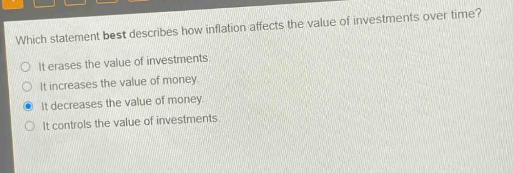 which statement best describes how inflation affects the value of investments over time? it erases the value of investments. it increases the value of money. it decreases the value of money. it controls the value of investments.