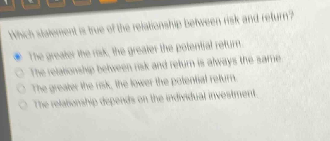 which statement is true of the relationship between risk and return? the greater the risk, the greater the potential return. the relationship between risk and return is always the same. the greater the risk, the lower the potential return. the relationship depends on the individual investment.