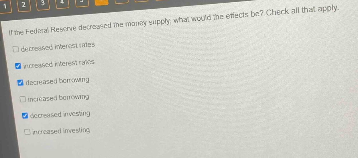 if the federal reserve decreased the money supply, what would the effects be? check all that apply. decreased interest rates increased interest rates decreased borrowing increased borrowing decreased investing increased investing