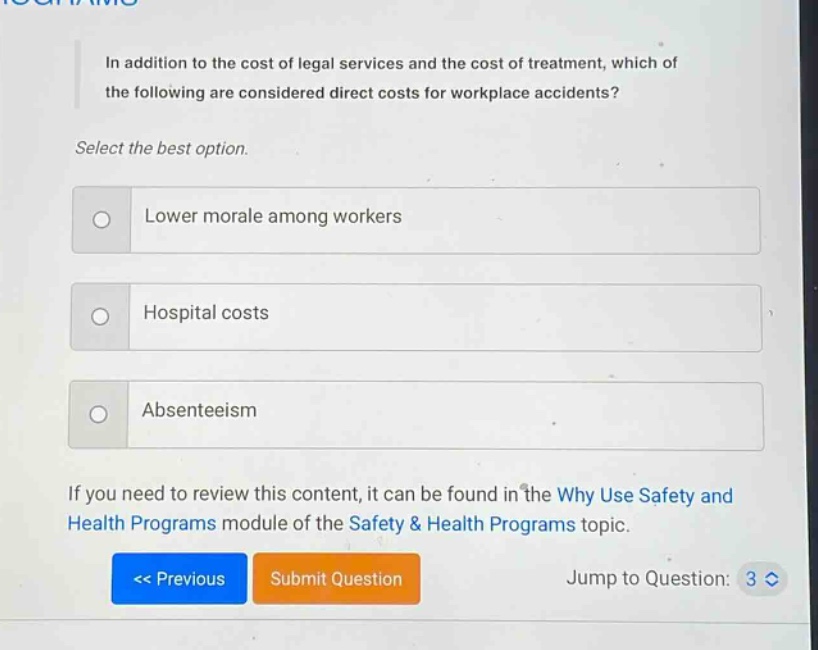in addition to the cost of legal services and the cost of treatment, which of the following are considered direct costs for workplace accidents? select the best option. lower morale among workers hospital costs absenteeism if you need to review this content, it can be found in the why use safety and health programs module of the safety & health programs topic.
