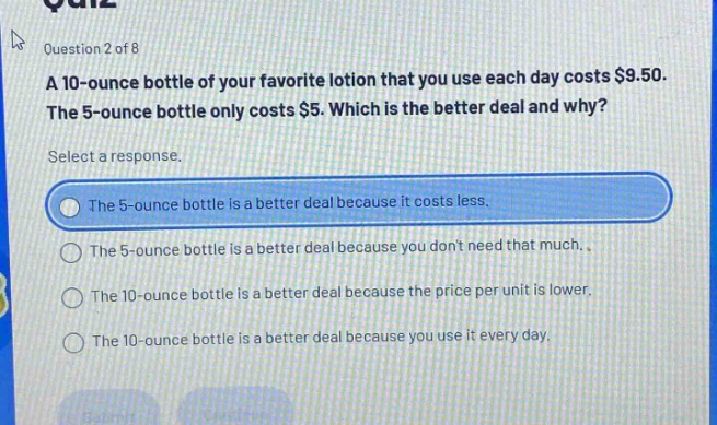 question 2 of 8 a 10 - ounce bottle of your favorite lotion that you use each day costs $9.50. the 5 - ounce bottle only costs $5. which is the better deal and why? select a response. the 5 - ounce bottle is a better deal because it costs less. the 5 - ounce bottle is a better deal because you dont need that much. the 10 - ounce bottle is a better deal because the price per unit is lower. the 10 - ounce bottle is a better deal because you use it every day.