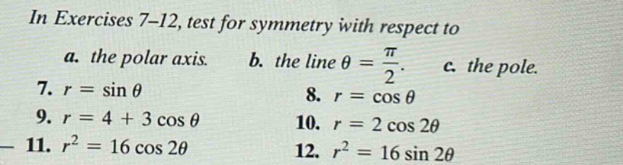 in exercises 7 - 12, test for symmetry with respect to a. the polar axis. b. the line θ = π/2. c. the pole. 7. r = sin θ 8. r = cos θ 9. r = 4 + 3 cos θ 10. r = 2 cos 2θ 11. r² = 16 cos 2θ 12. r² = 16 sin 2θ