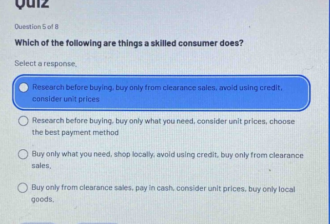 quiz\nquestion 5 of 8\nwhich of the following are things a skilled consumer does?\nselect a response.\nresearch before buying, buy only from clearance sales, avoid using credit, consider unit prices\nresearch before buying, buy only what you need, consider unit prices, choose the best payment method\nbuy only what you need, shop locally, avoid using credit, buy only from clearance sales.\nbuy only from clearance sales, pay in cash, consider unit prices, buy only local goods.
