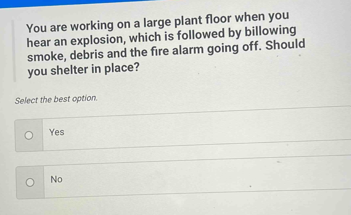 you are working on a large plant floor when you hear an explosion, which is followed by billowing smoke, debris and the fire alarm going off. should you shelter in place? select the best option. yes no