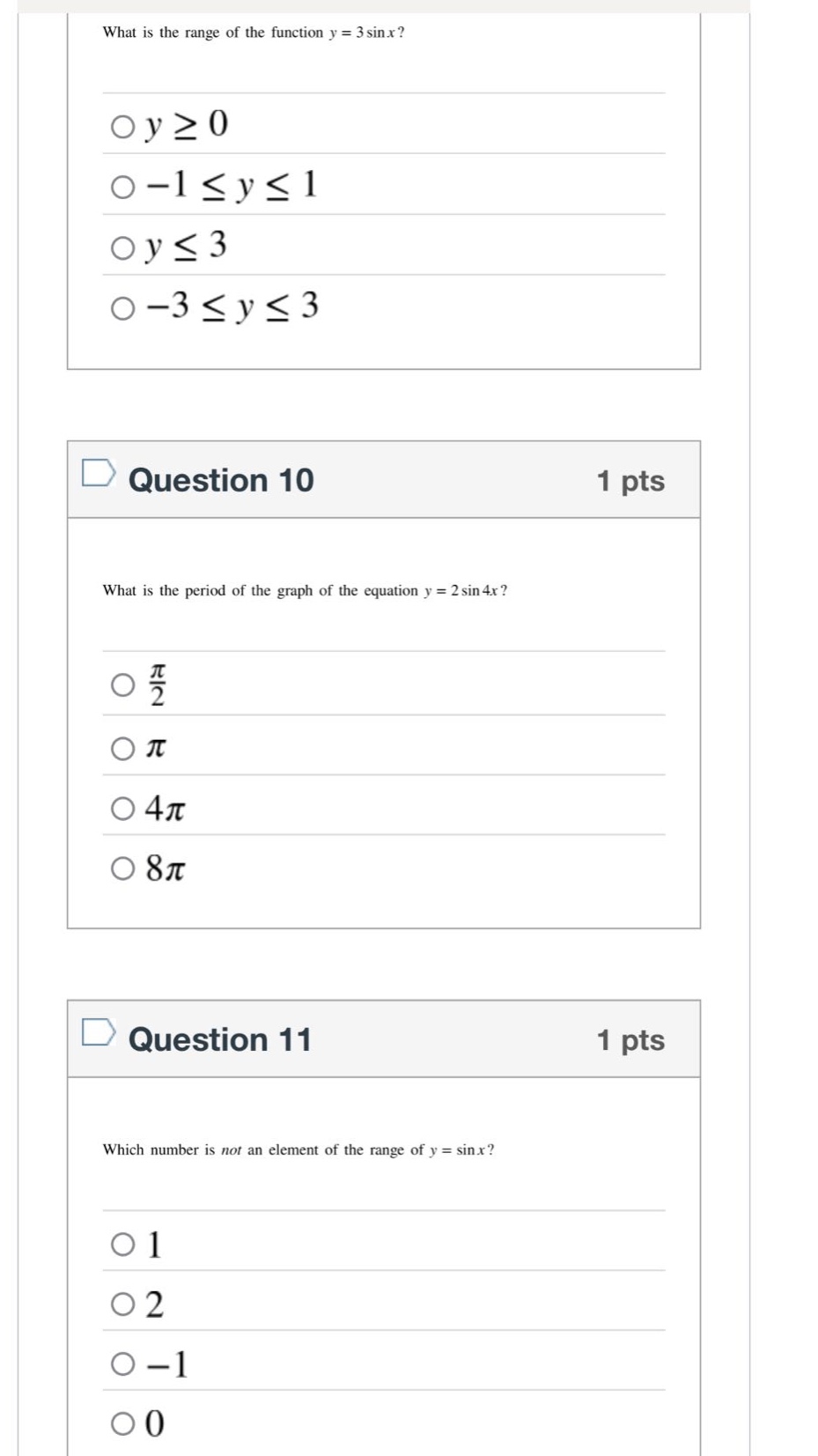 what is the range of the function y = 3sinx?\n○y≥0\n○ - 1≤y≤1\n○y≤3\n○ - 3≤y≤3\n\nquestion 10 1 pts\nwhat is the period of the graph of the equation y = 2sin4x?\n○π/2\n○π\n○4π\n○8π\n\nquestion 11 1 pts\nwhich number is not an element of the range of y = sinx?\n○1\n○2\n○ - 1\n○0