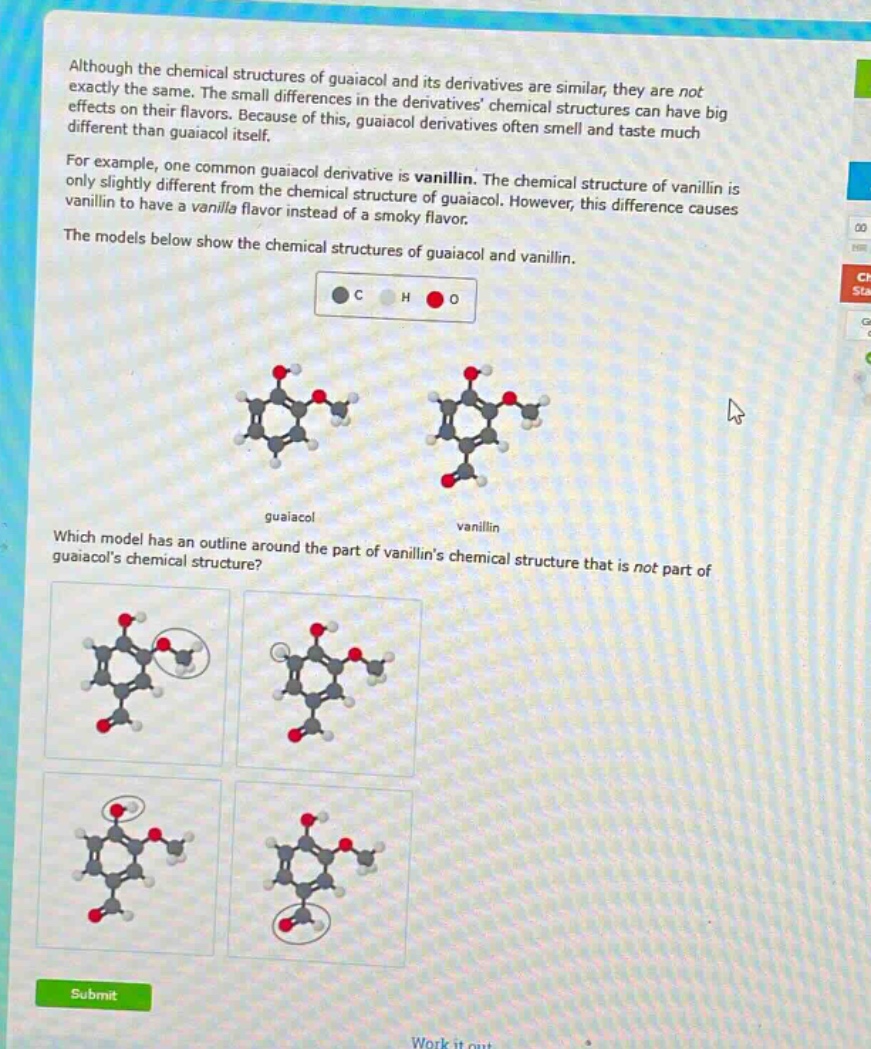 although the chemical structures of guaiacol and its derivatives are similar, they are not exactly the same. the small differences in the derivatives chemical structures can have big effects on their flavors. because of this, guaiacol derivatives often smell and taste much different than guaiacol itself. for example, one common guaiacol derivative is vanillin. the chemical structure of vanillin is only slightly different from the chemical structure of guaiacol. however, this difference causes vanillin to have a vanilla flavor instead of a smoky flavor. the models below show the chemical structures of guaiacol and vanillin. which model has an outline around the part of vanillins chemical structure that is not part of guaiacols chemical structure?
