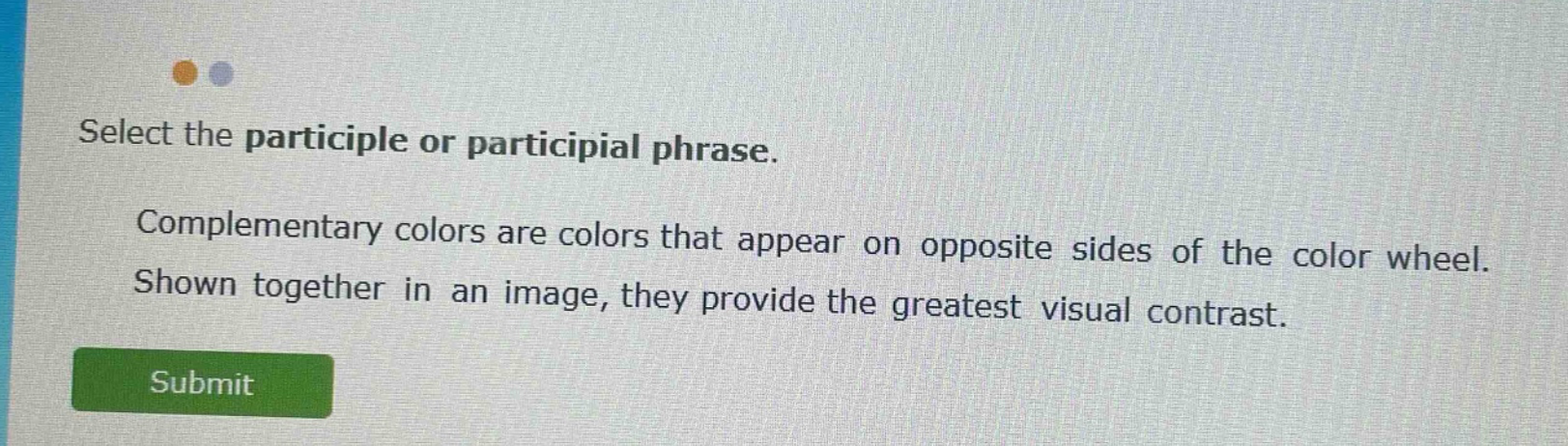select the participle or participial phrase. complementary colors are colors that appear on opposite sides of the color wheel. shown together in an image, they provide the greatest visual contrast.