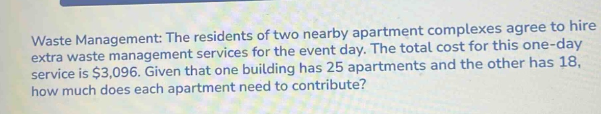 waste management: the residents of two nearby apartment complexes agree to hire extra waste management services for the event day. the total cost for this one - day service is $3,096. given that one building has 25 apartments and the other has 18, how much does each apartment need to contribute?