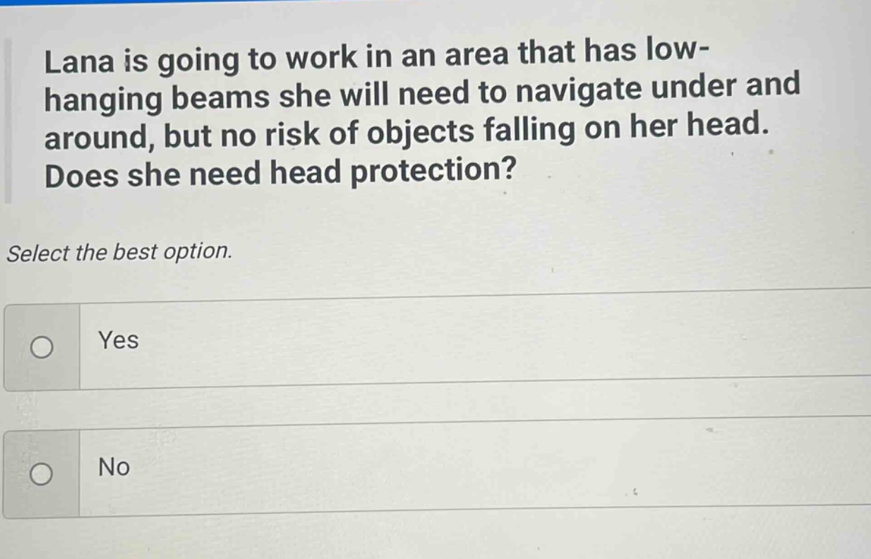 lana is going to work in an area that has low - hanging beams she will need to navigate under and around, but no risk of objects falling on her head. does she need head protection? select the best option. yes no