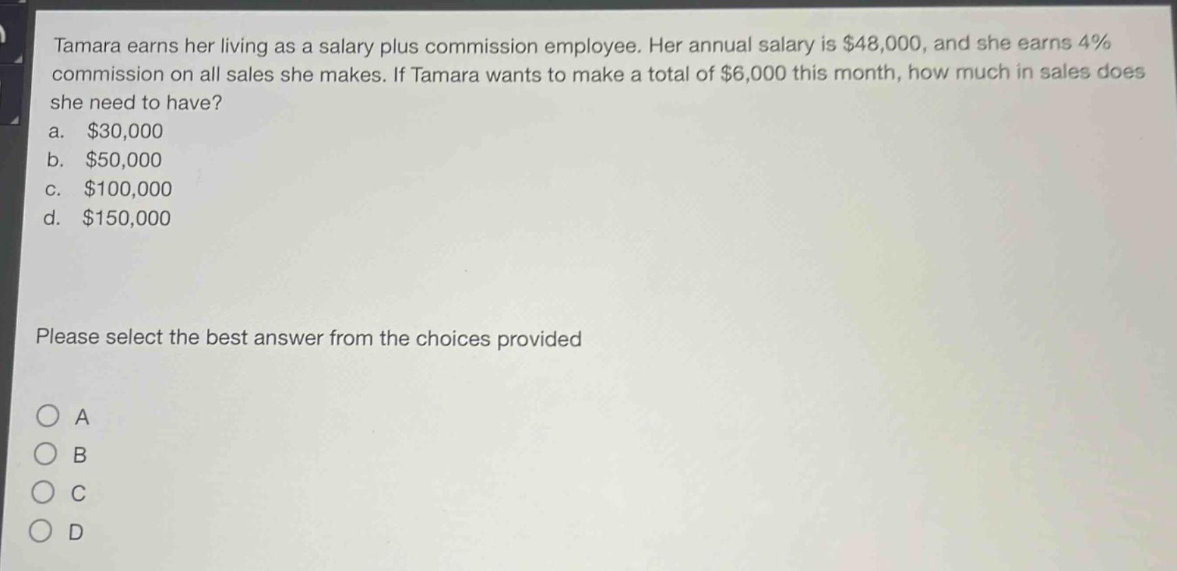 tamara earns her living as a salary plus commission employee. her annual salary is $48,000, and she earns 4% commission on all sales she makes. if tamara wants to make a total of $6,000 this month, how much in sales does she need to have? a. $30,000 b. $50,000 c. $100,000 d. $150,000 please select the best answer from the choices provided