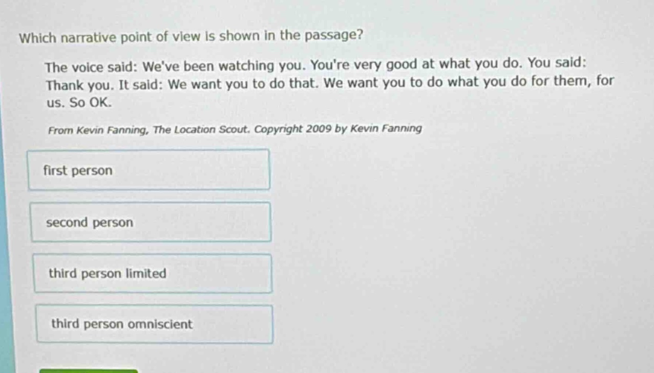 which narrative point of view is shown in the passage? the voice said: weve been watching you. youre very good at what you do. you said: thank you. it said: we want you to do that. we want you to do what you do for them, for us. so ok. from kevin fanning, the location scout. copyright 2009 by kevin fanning first person second person third person limited third person omniscient