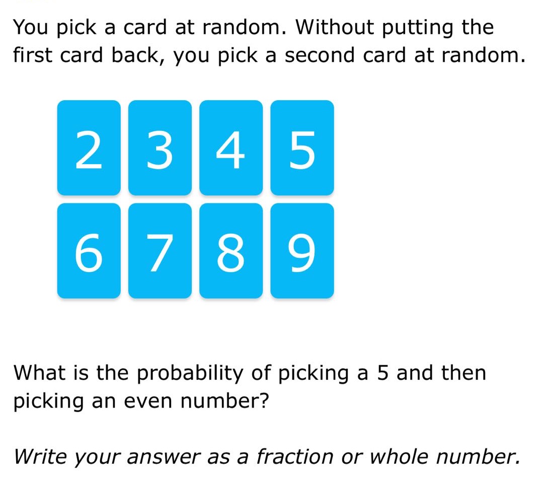 you pick a card at random. without putting the first card back, you pick a second card at random. what is the probability of picking a 5 and then picking an even number? write your answer as a fraction or whole number.