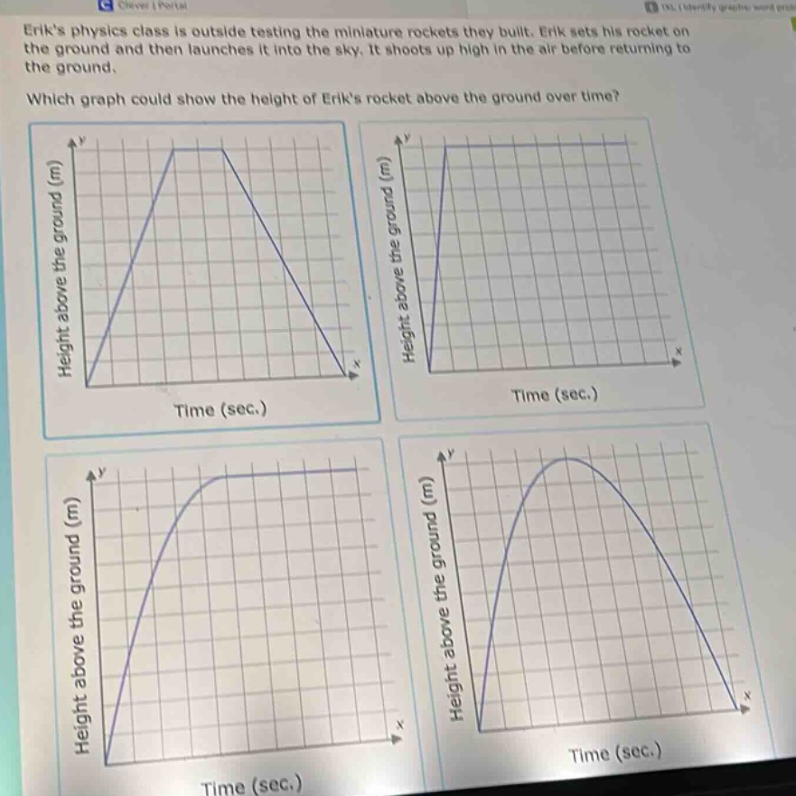 eriks physics class is outside testing the miniature rockets they built. erik sets his rocket on the ground and then launches it into the sky. it shoots up high in the air before returning to the ground. which graph could show the height of eriks rocket above the ground over time?
