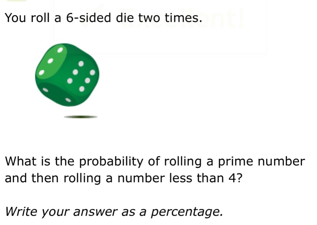 you roll a 6 - sided die two times. what is the probability of rolling a prime number and then rolling a number less than 4? write your answer as a percentage.