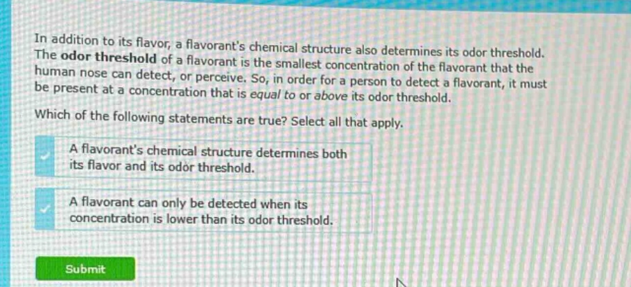 in addition to its flavor, a flavorants chemical structure also determines its odor threshold. the odor threshold of a flavorant is the smallest concentration of the flavorant that the human nose can detect, or perceive. so, in order for a person to detect a flavorant, it must be present at a concentration that is equal to or above its odor threshold. which of the following statements are true? select all that apply. a flavorants chemical structure determines both its flavor and its odor threshold. a flavorant can only be detected when its concentration is lower than its odor threshold.