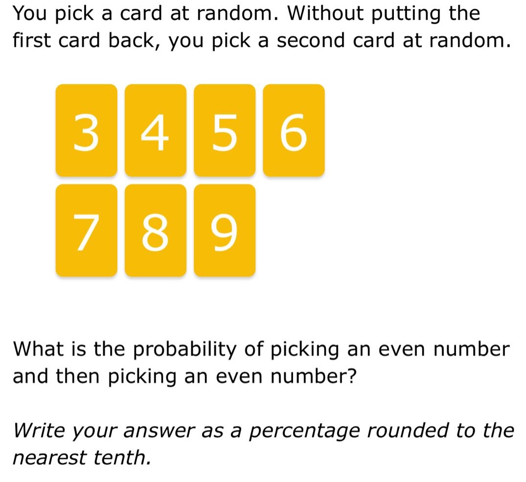 you pick a card at random. without putting the first card back, you pick a second card at random. what is the probability of picking an even number and then picking an even number? write your answer as a percentage rounded to the nearest tenth.