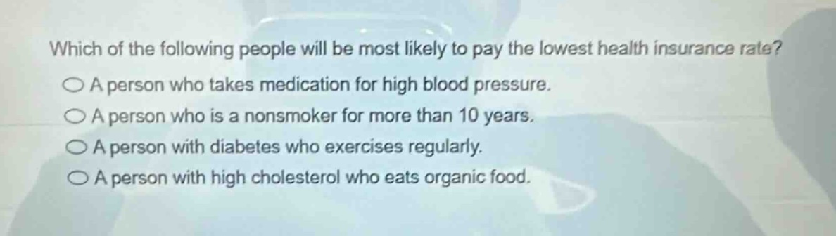 which of the following people will be most likely to pay the lowest health insurance rate?\na person who takes medication for high blood pressure.\na person who is a nonsmoker for more than 10 years.\na person with diabetes who exercises regularly.\na person with high cholesterol who eats organic food.