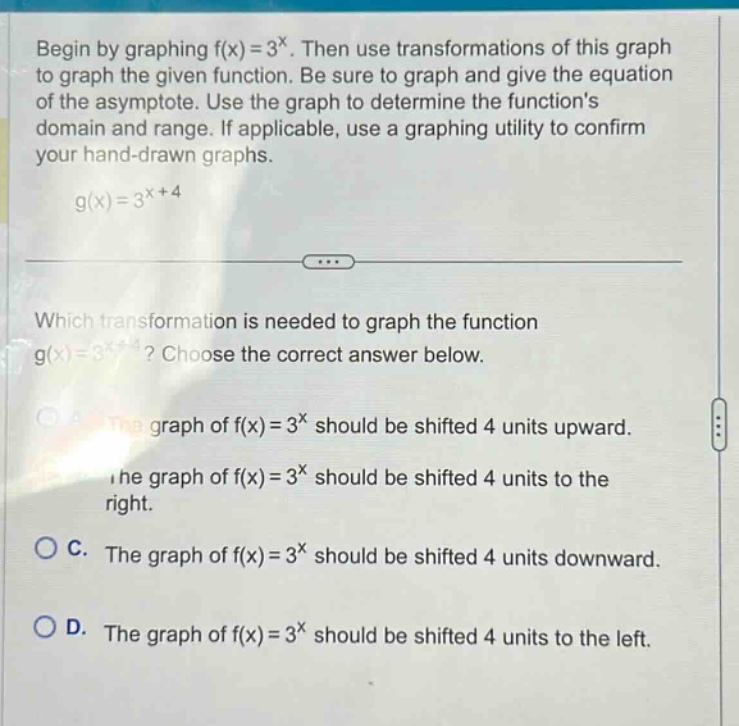 begin by graphing f(x)=3^x. then use transformations of this graph to graph the given function. be sure to graph and give the equation of the asymptote. use the graph to determine the functions domain and range. if applicable, use a graphing utility to confirm your hand - drawn graphs. g(x)=3^(x + 4) which transformation is needed to graph the function g(x)=3^(x + 4)? choose the correct answer below. a. the graph of f(x)=3^x should be shifted 4 units upward. b. the graph of f(x)=3^x should be shifted 4 units to the right. c. the graph of f(x)=3^x should be shifted 4 units downward. d. the graph of f(x)=3^x should be shifted 4 units to the left.