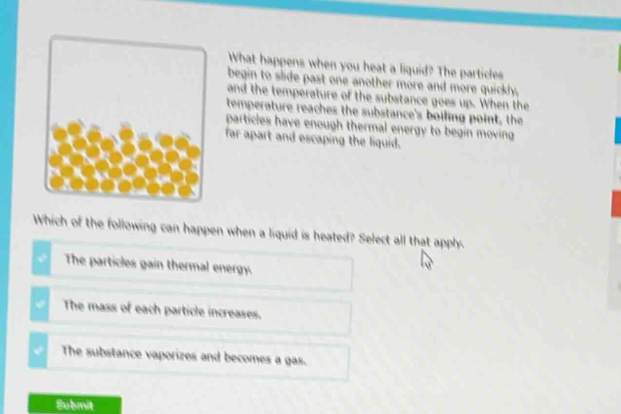 what happens when you heat a liquid? the particles begin to slide past one another more and more quickly, and the temperature of the substance goes up. when the temperature reaches the substances boiling point, the particles have enough thermal energy to begin moving far apart and escaping the liquid. which of the following can happen when a liquid is heated? select all that apply. the particles gain thermal energy. the mass of each particle increases. the substance vaporizes and becomes a gas.