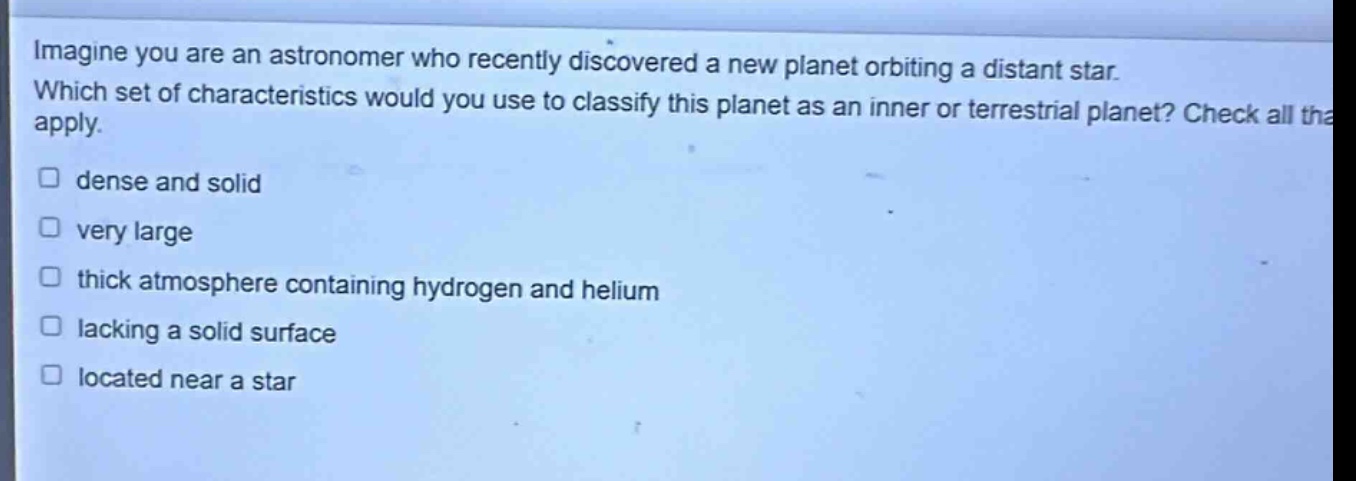 imagine you are an astronomer who recently discovered a new planet orbiting a distant star. which set of characteristics would you use to classify this planet as an inner or terrestrial planet? check all that apply. dense and solid very large thick atmosphere containing hydrogen and helium lacking a solid surface located near a star