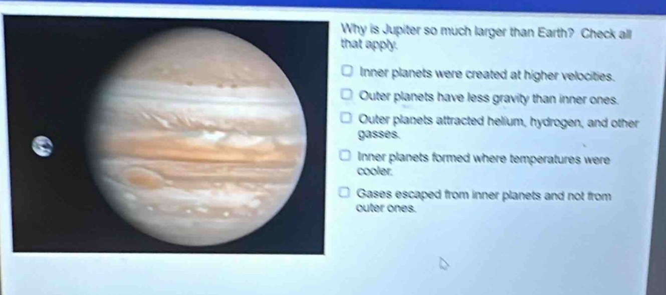 why is jupiter so much larger than earth? check all that apply. inner planets were created at higher velocities. outer planets have less gravity than inner ones. outer planets attracted helium, hydrogen, and other gasses. inner planets formed where temperatures were cooler. gases escaped from inner planets and not from outer ones.
