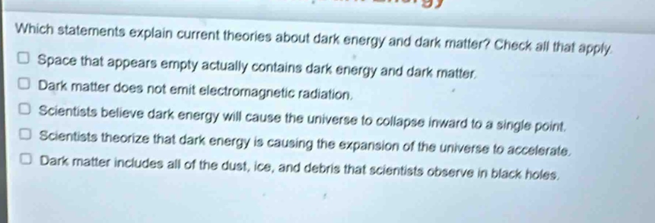 which statements explain current theories about dark energy and dark matter? check all that apply. space that appears empty actually contains dark energy and dark matter. dark matter does not emit electromagnetic radiation. scientists believe dark energy will cause the universe to collapse inward to a single point. scientists theorize that dark energy is causing the expansion of the universe to accelerate. dark matter includes all of the dust, ice, and debris that scientists observe in black holes.