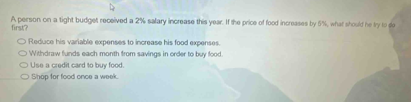 a person on a tight budget received a 2% salary increase this year. if the price of food increases by 5%, what should he try to do first?\nreduce his variable expenses to increase his food expenses.\nwithdraw funds each month from savings in order to buy food.\nuse a credit card to buy food.\nshop for food once a week.