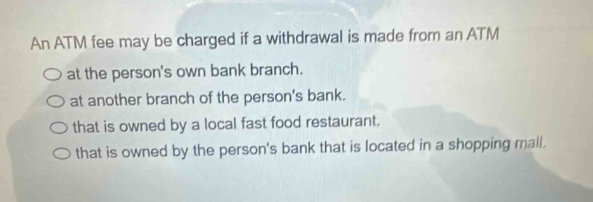 an atm fee may be charged if a withdrawal is made from an atm at the persons own bank branch. at another branch of the persons bank. that is owned by a local fast food restaurant. that is owned by the persons bank that is located in a shopping mall.
