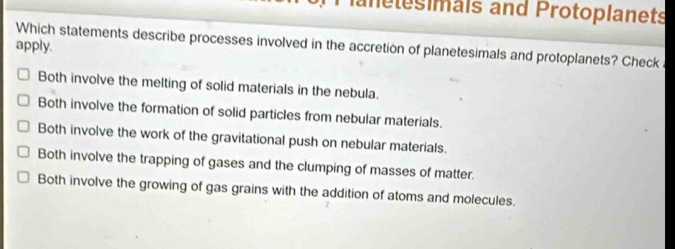 which statements describe processes involved in the accretion of planetesimals and protoplanets? check apply. both involve the melting of solid materials in the nebula. both involve the formation of solid particles from nebular materials. both involve the work of the gravitational push on nebular materials. both involve the trapping of gases and the clumping of masses of matter. both involve the growing of gas grains with the addition of atoms and molecules.