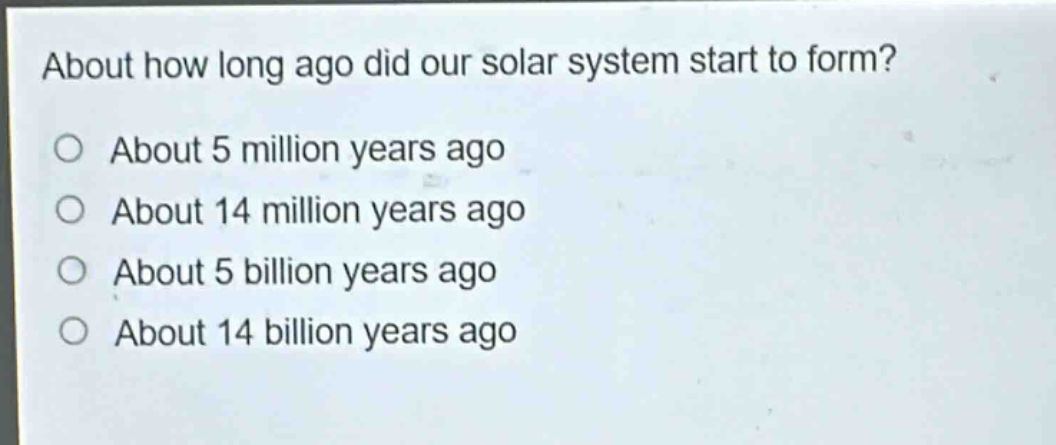 about how long ago did our solar system start to form?\no about 5 million years ago\no about 14 million years ago\no about 5 billion years ago\no about 14 billion years ago