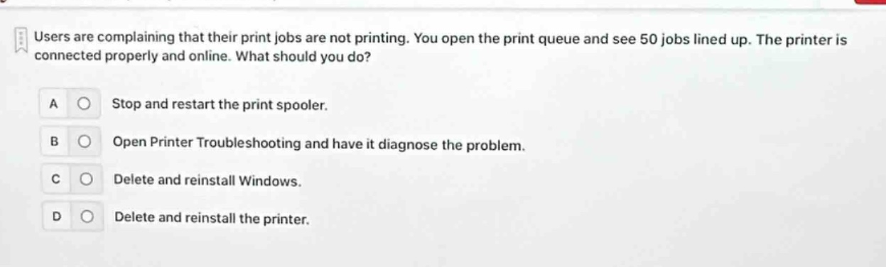 users are complaining that their print jobs are not printing. you open the print queue and see 50 jobs lined up. the printer is connected properly and online. what should you do? a stop and restart the print spooler. b open printer troubleshooting and have it diagnose the problem. c delete and reinstall windows. d delete and reinstall the printer.