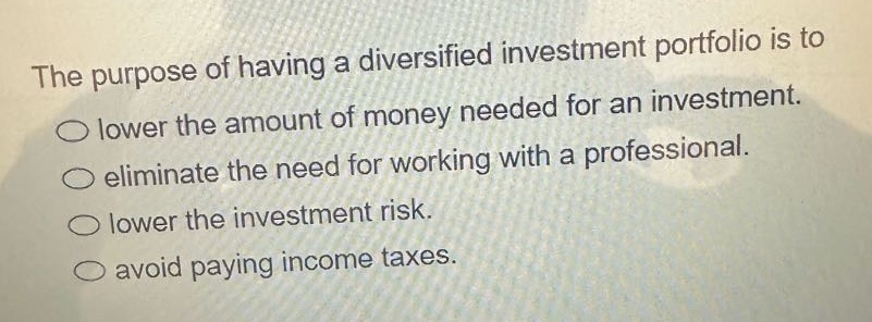 the purpose of having a diversified investment portfolio is to lower the amount of money needed for an investment. eliminate the need for working with a professional. lower the investment risk. avoid paying income taxes.