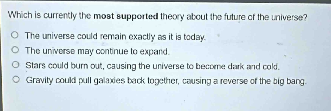 which is currently the most supported theory about the future of the universe?\nthe universe could remain exactly as it is today.\nthe universe may continue to expand.\nstars could burn out, causing the universe to become dark and cold.\ngravity could pull galaxies back together, causing a reverse of the big bang.