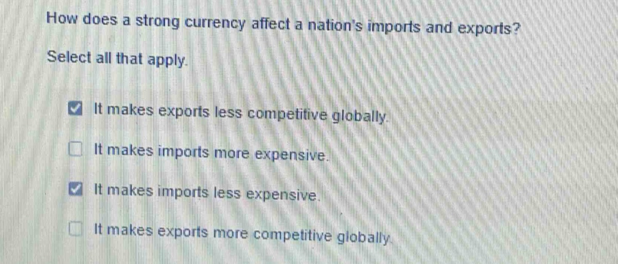 how does a strong currency affect a nations imports and exports? select all that apply. it makes exports less competitive globally. it makes imports more expensive. it makes imports less expensive. it makes exports more competitive globally.