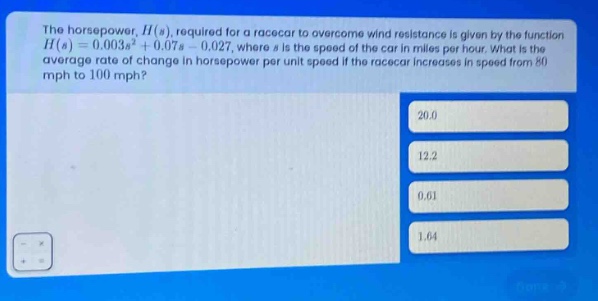 the horsepower, h(s), required for a racecar to overcome wind resistance is given by the function h(s)=0.003s³ + 0.07s - 0.027, where s is the speed of the car in miles per hour. what is the average rate of change in horsepower per unit speed if the racecar increases in speed from 80 mph to 100 mph? 20.0 12.2 0.61 1.64