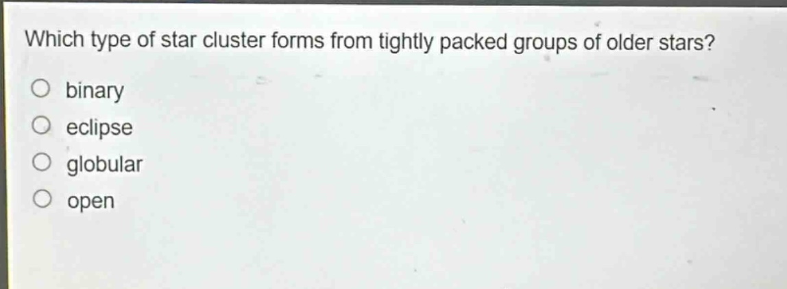 which type of star cluster forms from tightly packed groups of older stars?\nbinary\neclipse\nglobular\nopen