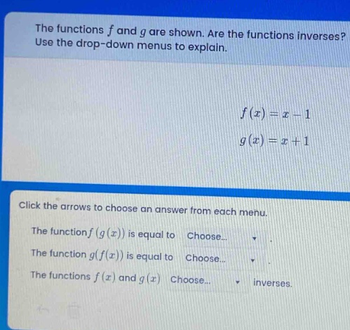 the functions f and g are shown. are the functions inverses? use the drop - down menus to explain. f(x)=x - 1 g(x)=x + 1 click the arrows to choose an answer from each menu. the function f(g(x)) is equal to choose... the function g(f(x)) is equal to choose... the functions f(x) and g(x) choose... inverses.